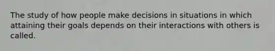 The study of how people make decisions in situations in which attaining their goals depends on their interactions with others is called.