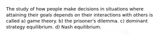 The study of how people make decisions in situations where attaining their goals depends on their interactions with others is called a) game theory. b) the prisoner's dilemma. c) dominant strategy equilibrium. d) Nash equilibrium.