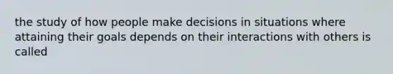 the study of how people make decisions in situations where attaining their goals depends on their interactions with others is called