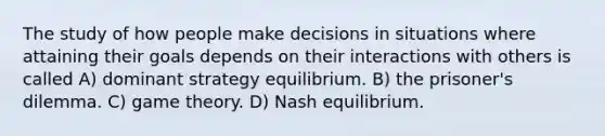 The study of how people make decisions in situations where attaining their goals depends on their interactions with others is called A) dominant strategy equilibrium. B) the prisoner's dilemma. C) game theory. D) Nash equilibrium.