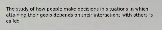 The study of how people make decisions in situations in which attaining their goals depends on their interactions with others is called