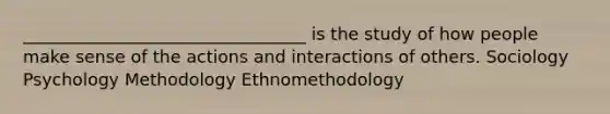 _________________________________ is the study of how people make sense of the actions and interactions of others. Sociology Psychology Methodology Ethnomethodology