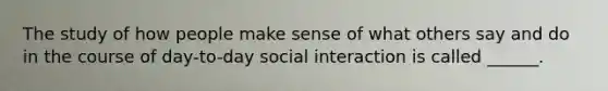 The study of how people make sense of what others say and do in the course of day-to-day social interaction is called ______.