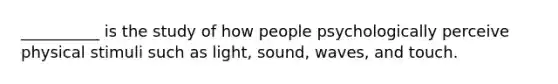 __________ is the study of how people psychologically perceive physical stimuli such as light, sound, waves, and touch.