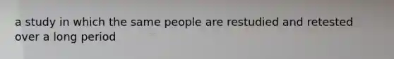 a study in which the same people are restudied and retested over a long period