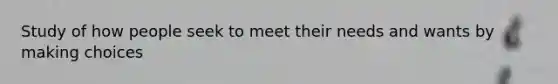 Study of how people seek to meet their needs and wants by making choices