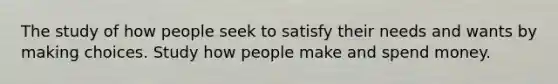 The study of how people seek to satisfy their needs and wants by making choices. Study how people make and spend money.