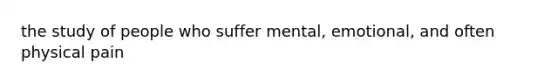 the study of people who suffer mental, emotional, and often physical pain