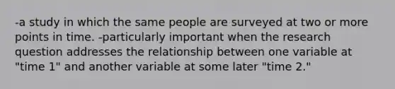 -a study in which the same people are surveyed at two or more points in time. -particularly important when the research question addresses the relationship between one variable at "time 1" and another variable at some later "time 2."