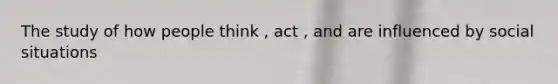 The study of how people think , act , and are influenced by social situations