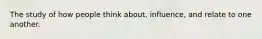The study of how people think about, influence, and relate to one another.