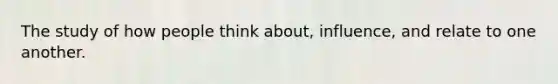 The study of how people think about, influence, and relate to one another.