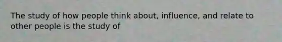 The study of how people think about, influence, and relate to other people is the study of