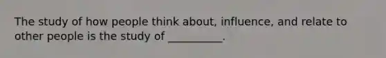 The study of how people think about, influence, and relate to other people is the study of __________.