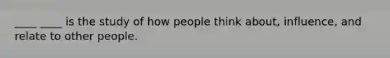 ____ ____ is the study of how people think about, influence, and relate to other people.