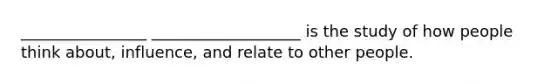 ________________ ___________________ is the study of how people think about, influence, and relate to other people.