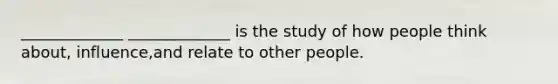 _____________ _____________ is the study of how people think about, influence,and relate to other people.