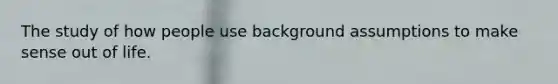 The study of how people use background assumptions to make sense out of life.