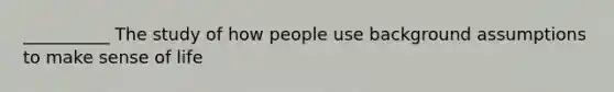 __________ The study of how people use background assumptions to make sense of life