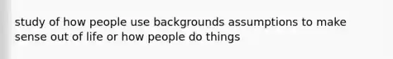 study of how people use backgrounds assumptions to make sense out of life or how people do things