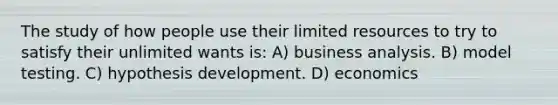 The study of how people use their limited resources to try to satisfy their unlimited wants is: A) business analysis. B) model testing. C) hypothesis development. D) economics