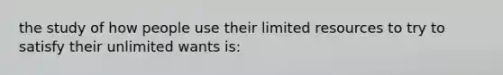 the study of how people use their limited resources to try to satisfy their unlimited wants is: