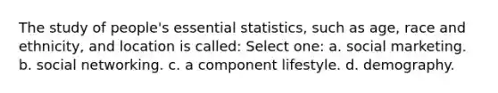 The study of people's essential statistics, such as age, race and ethnicity, and location is called: Select one: a. social marketing. b. social networking. c. a component lifestyle. d. demography.