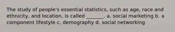 The study of people's essential statistics, such as age, race and ethnicity, and location, is called _______. a. social marketing b. a component lifestyle c. demography d. social networking