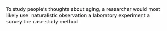 To study people's thoughts about aging, a researcher would most likely use: naturalistic observation a laboratory experiment a survey the case study method