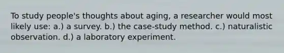 To study people's thoughts about aging, a researcher would most likely use: a.) a survey. b.) the case-study method. c.) naturalistic observation. d.) a laboratory experiment.