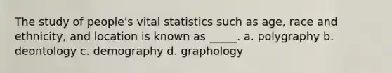 The study of people's vital statistics such as age, race and ethnicity, and location is known as _____. a. polygraphy b. deontology c. demography d. graphology