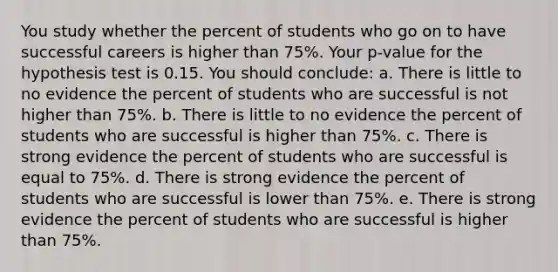 You study whether the percent of students who go on to have successful careers is higher than 75%. Your p-value for the hypothesis test is 0.15. You should conclude: a. There is little to no evidence the percent of students who are successful is not higher than 75%. b. There is little to no evidence the percent of students who are successful is higher than 75%. c. There is strong evidence the percent of students who are successful is equal to 75%. d. There is strong evidence the percent of students who are successful is lower than 75%. e. There is strong evidence the percent of students who are successful is higher than 75%.