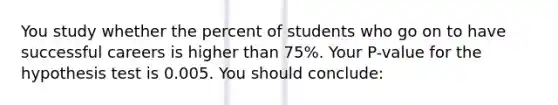 You study whether the percent of students who go on to have successful careers is higher than 75%. Your P-value for the hypothesis test is 0.005. You should conclude: