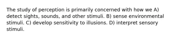 The study of perception is primarily concerned with how we A) detect sights, sounds, and other stimuli. B) sense environmental stimuli. C) develop sensitivity to illusions. D) interpret sensory stimuli.