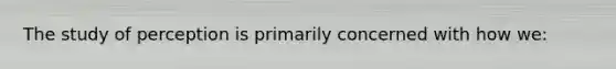 The study of perception is primarily concerned with how we:
