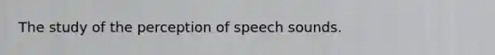 The study of the perception of speech sounds.