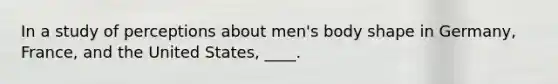 In a study of perceptions about men's body shape in Germany, France, and the United States, ____.