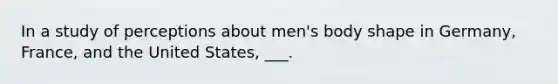 In a study of perceptions about men's body shape in Germany, France, and the United States, ___.