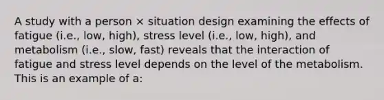 A study with a person × situation design examining the effects of fatigue (i.e., low, high), stress level (i.e., low, high), and metabolism (i.e., slow, fast) reveals that the interaction of fatigue and stress level depends on the level of the metabolism. This is an example of a: