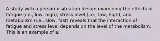 A study with a person x situation design examining the effects of fatigue (i.e., low, high), stress level (i.e., low, high), and metabolism (i.e., slow, fast) reveals that the interaction of fatigue and stress level depends on the level of the metabolism. This is an example of a: