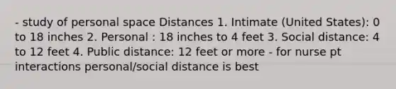 - study of personal space Distances 1. Intimate (United States): 0 to 18 inches 2. Personal : 18 inches to 4 feet 3. Social distance: 4 to 12 feet 4. Public distance: 12 feet or more - for nurse pt interactions personal/social distance is best