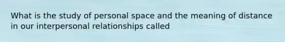 What is the study of personal space and the meaning of distance in our interpersonal relationships called