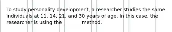 To study personality development, a researcher studies the same individuals at 11, 14, 21, and 30 years of age. In this case, the researcher is using the _______ method.