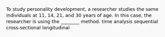 To study personality development, a researcher studies the same individuals at 11, 14, 21, and 30 years of age. In this case, the researcher is using the ________ method. time analysis sequential cross-sectional longitudinal