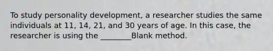 To study personality development, a researcher studies the same individuals at 11, 14, 21, and 30 years of age. In this case, the researcher is using the ________Blank method.