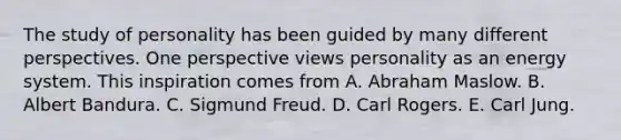 The study of personality has been guided by many different perspectives. One perspective views personality as an energy system. This inspiration comes from A. Abraham Maslow. B. Albert Bandura. C. Sigmund Freud. D. Carl Rogers. E. Carl Jung.