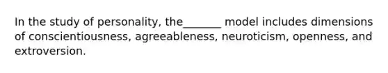 In the study of personality, the_______ model includes dimensions of conscientiousness, agreeableness, neuroticism, openness, and extroversion.