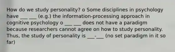 How do we study personality? o Some disciplines in psychology have ___ ___ (e.g.) the information-processing approach in cognitive psychology o ___ ___ does not have a paradigm because researchers cannot agree on how to study personality. Thus, the study of personality is ___-___ (no set paradigm in it so far)