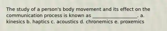 The study of a person's body movement and its effect on the communication process is known as ___________________. a. kinesics b. haptics c. acoustics d. chronemics e. proxemics