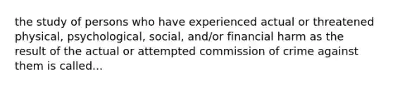 the study of persons who have experienced actual or threatened physical, psychological, social, and/or financial harm as the result of the actual or attempted commission of crime against them is called...